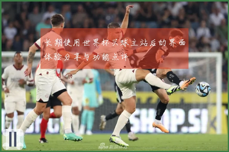 长期使用世界杯买球主站后的界面体验分享与功能点评